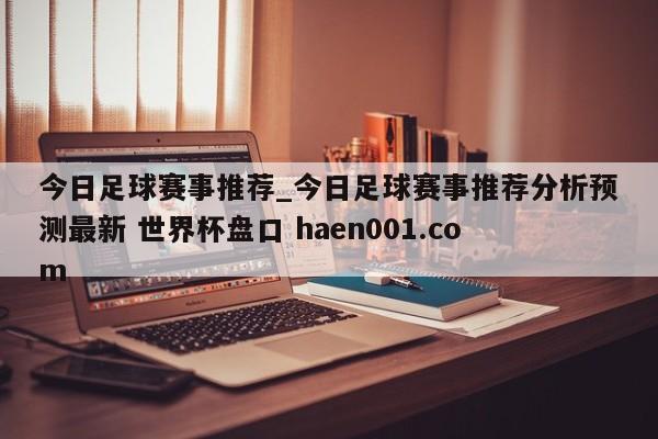 今日足球赛事推荐_今日足球赛事推荐分析预测最新 世界杯盘口 haen001.com