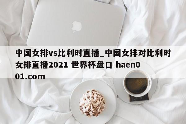 中国女排vs比利时直播_中国女排对比利时女排直播2021 世界杯盘口 haen001.com