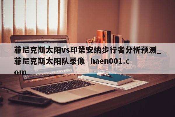 菲尼克斯太阳vs印第安纳步行者分析预测_菲尼克斯太阳队录像 haen001.com