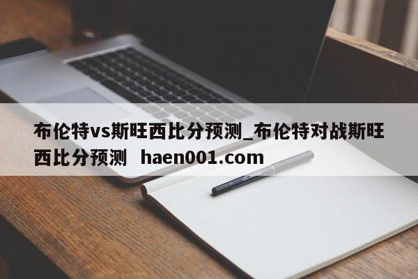 布伦特vs斯旺西比分预测_布伦特对战斯旺西比分预测 haen001.com