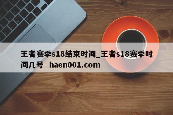 王者赛季s18结束时间_王者s18赛季时间几号 haen001.com