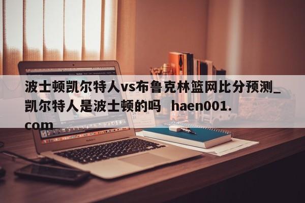 波士顿凯尔特人vs布鲁克林篮网比分预测_凯尔特人是波士顿的吗  haen001.com