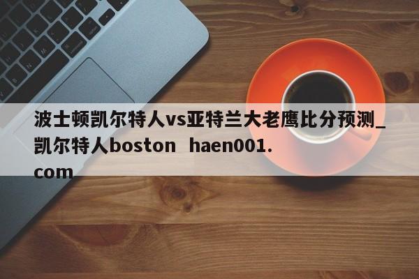 波士顿凯尔特人vs亚特兰大老鹰比分预测_凯尔特人boston  haen001.com