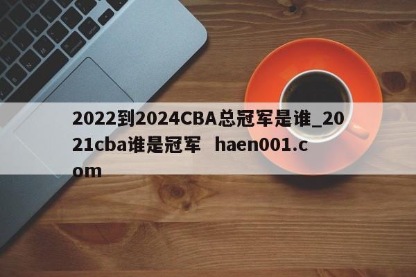 2022到2024CBA总冠军是谁_2021cba谁是冠军 haen001.com