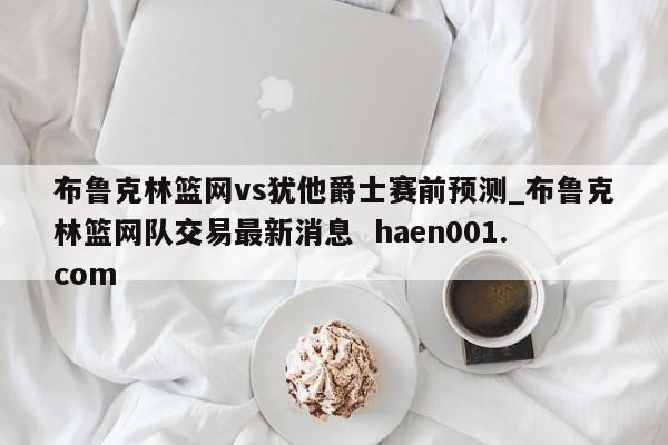 布鲁克林篮网vs犹他爵士赛前预测_布鲁克林篮网队交易最新消息 haen001.com