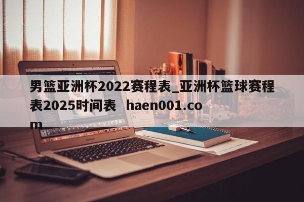 男篮亚洲杯2022赛程表_亚洲杯篮球赛程表2025时间表  haen001.com