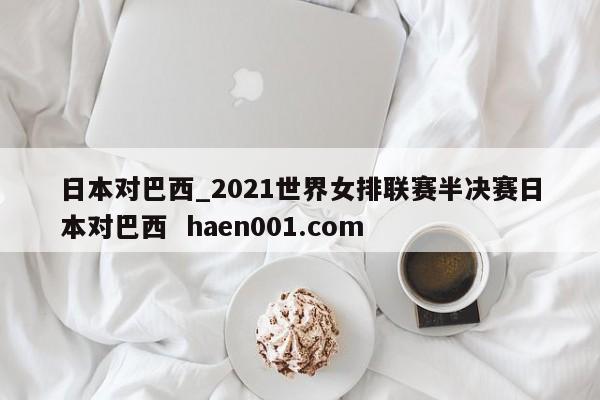 日本对巴西_2021世界女排联赛半决赛日本对巴西 haen001.com