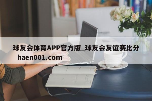 球友会体育APP官方版_球友会友谊赛比分  haen001.com