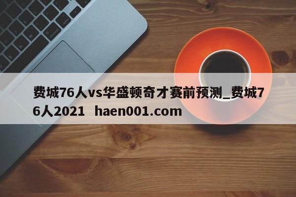 费城76人vs华盛顿奇才赛前预测_费城76人2021 haen001.com