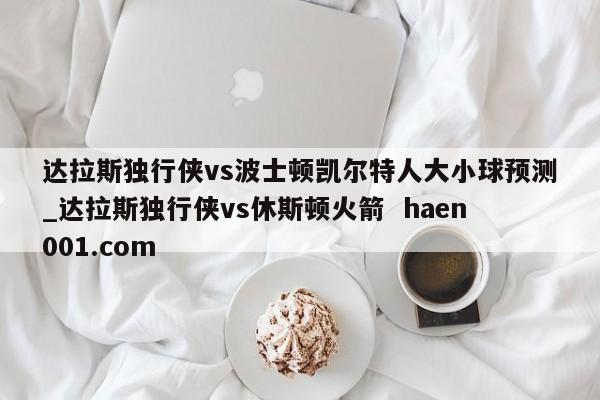达拉斯独行侠vs波士顿凯尔特人大小球预测_达拉斯独行侠vs休斯顿火箭 haen001.com