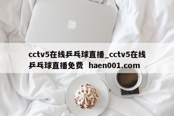 cctv5在线乒乓球直播_cctv5在线乒乓球直播免费  haen001.com