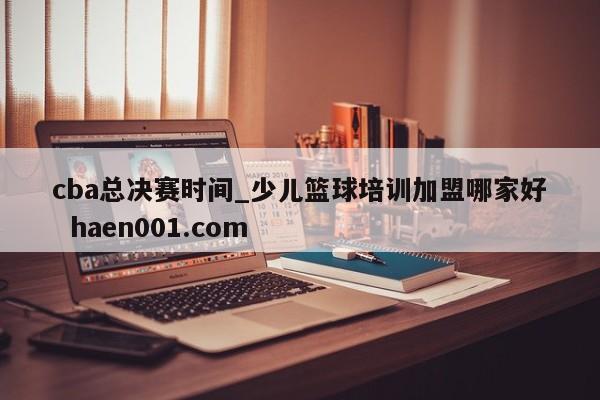 cba总决赛时间_少儿篮球培训加盟哪家好  haen001.com