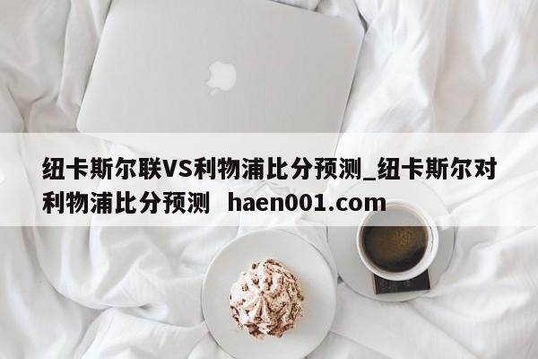 纽卡斯尔联VS利物浦比分预测_纽卡斯尔对利物浦比分预测 haen001.com