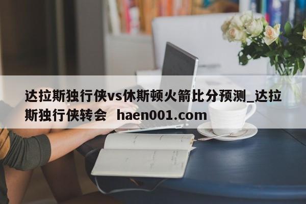 达拉斯独行侠vs休斯顿火箭比分预测_达拉斯独行侠转会 haen001.com