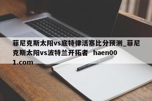 菲尼克斯太阳vs底特律活塞比分预测_菲尼克斯太阳vs波特兰开拓者 haen001.com