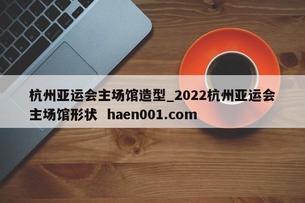 杭州亚运会主场馆造型_2022杭州亚运会主场馆形状 haen001.com