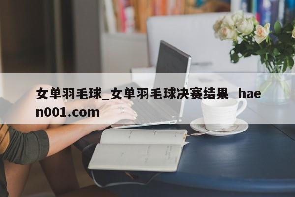 女单羽毛球_女单羽毛球决赛结果 haen001.com