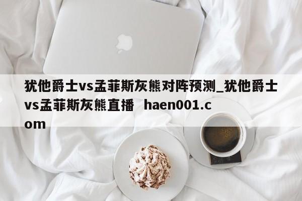 犹他爵士vs孟菲斯灰熊对阵预测_犹他爵士vs孟菲斯灰熊直播 haen001.com
