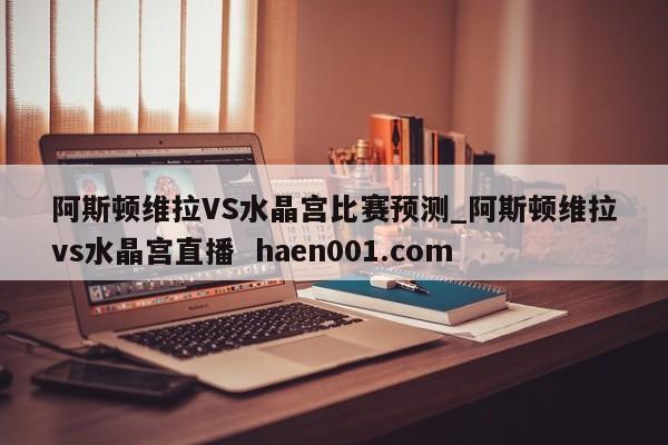 阿斯顿维拉VS水晶宫比赛预测_阿斯顿维拉vs水晶宫直播 haen001.com