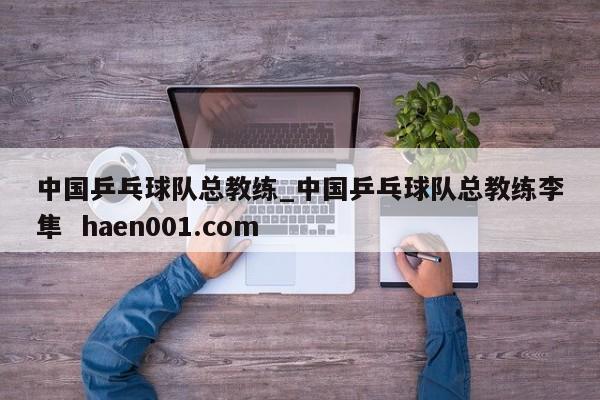 中国乒乓球队总教练_中国乒乓球队总教练李隼 haen001.com