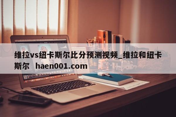 维拉vs纽卡斯尔比分预测视频_维拉和纽卡斯尔 haen001.com