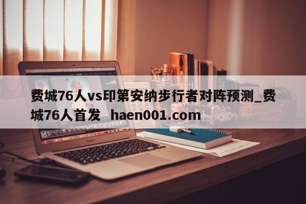 费城76人vs印第安纳步行者对阵预测_费城76人首发  haen001.com