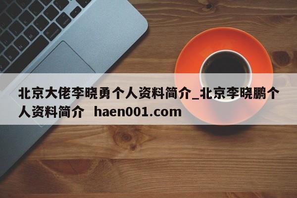 北京大佬李晓勇个人资料简介_北京李晓鹏个人资料简介 haen001.com