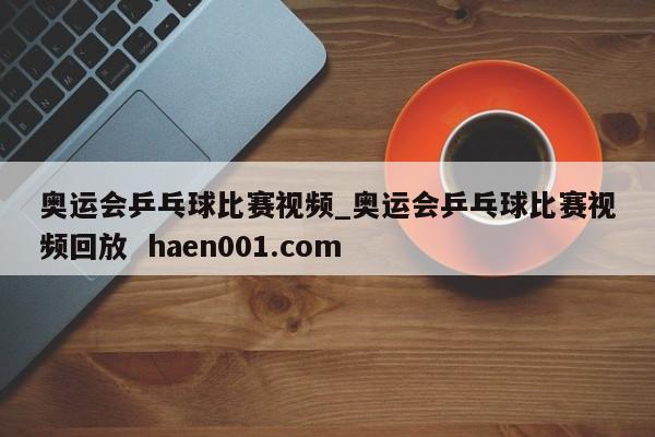 奥运会乒乓球比赛视频_奥运会乒乓球比赛视频回放 haen001.com