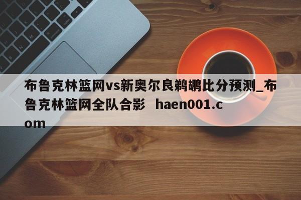布鲁克林篮网vs新奥尔良鹈鹕比分预测_布鲁克林篮网全队合影  haen001.com