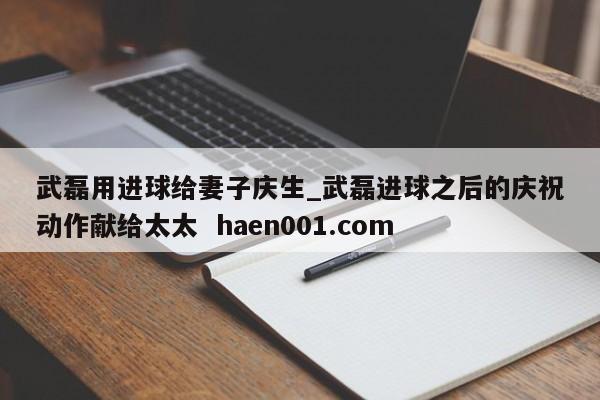 武磊用进球给妻子庆生_武磊进球之后的庆祝动作献给太太 haen001.com