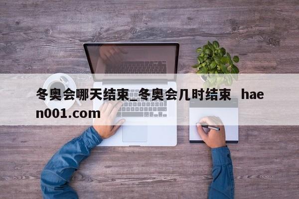 冬奥会哪天结束_冬奥会几时结束 haen001.com