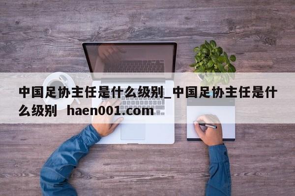 中国足协主任是什么级别_中国足协主任是什么级别  haen001.com