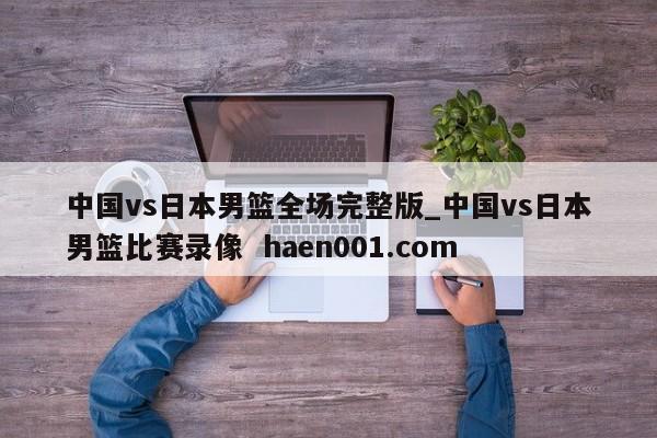 中国vs日本男篮全场完整版_中国vs日本男篮比赛录像  haen001.com