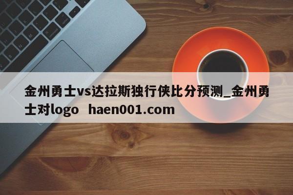 金州勇士vs达拉斯独行侠比分预测_金州勇士对logo haen001.com