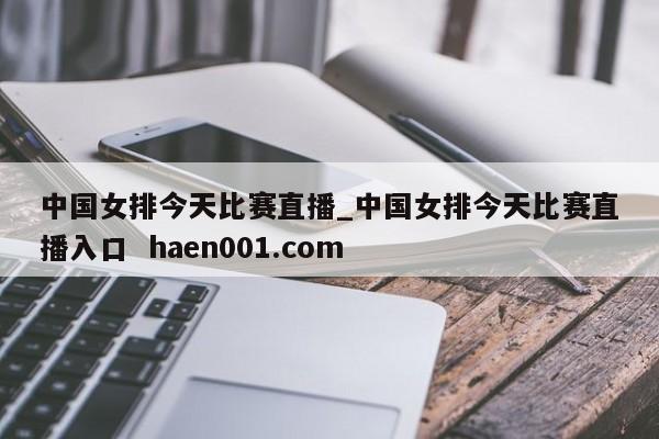 中国女排今天比赛直播_中国女排今天比赛直播入口  haen001.com