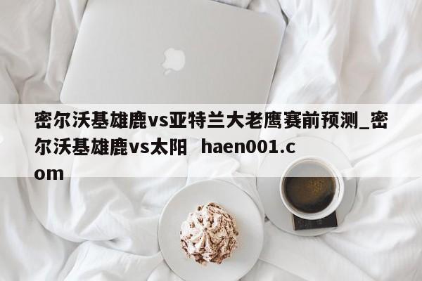 密尔沃基雄鹿vs亚特兰大老鹰赛前预测_密尔沃基雄鹿vs太阳 haen001.com