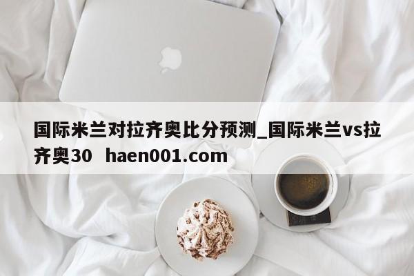 国际米兰对拉齐奥比分预测_国际米兰vs拉齐奥30 haen001.com