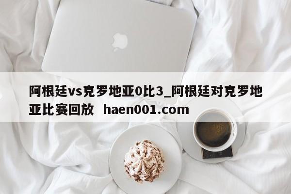 阿根廷vs克罗地亚0比3_阿根廷对克罗地亚比赛回放 haen001.com
