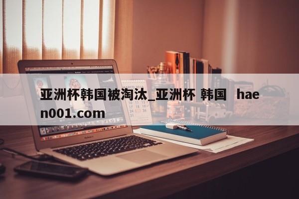 亚洲杯韩国被淘汰_亚洲杯 韩国 haen001.com