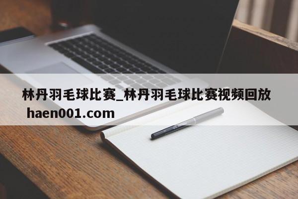林丹羽毛球比赛_林丹羽毛球比赛视频回放  haen001.com