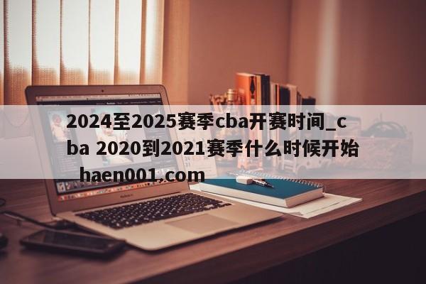 2024至2025赛季cba开赛时间_cba 2020到2021赛季什么时候开始  haen001.com