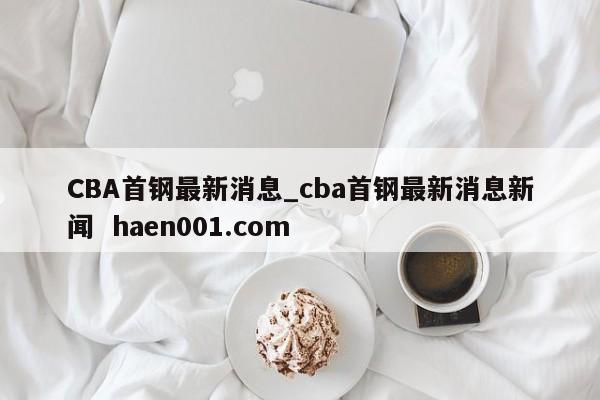 CBA首钢最新消息_cba首钢最新消息新闻 haen001.com