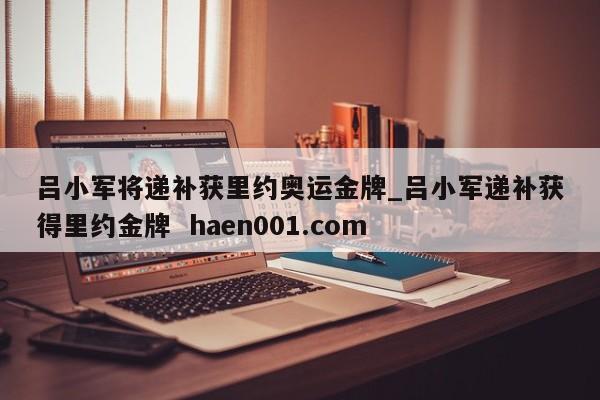 吕小军将递补获里约奥运金牌_吕小军递补获得里约金牌  haen001.com