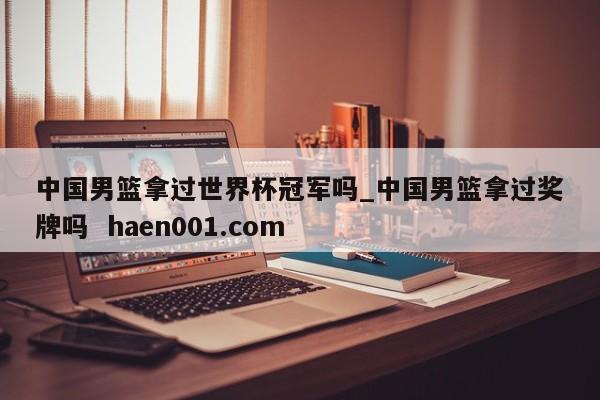 中国男篮拿过世界杯冠军吗_中国男篮拿过奖牌吗  haen001.com
