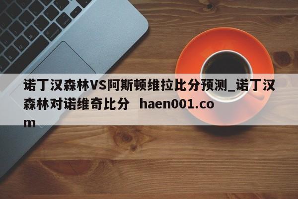 诺丁汉森林VS阿斯顿维拉比分预测_诺丁汉森林对诺维奇比分 haen001.com