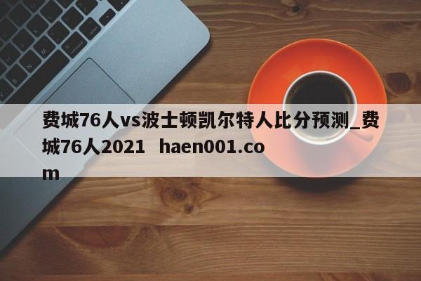 费城76人vs波士顿凯尔特人比分预测_费城76人2021  haen001.com