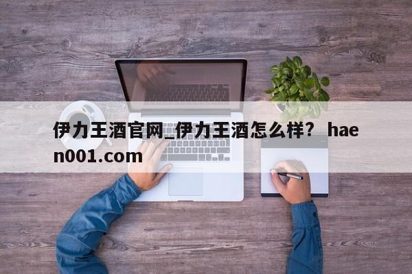 伊力王酒官网_伊力王酒怎么样? haen001.com