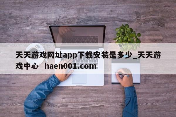 天天游戏网址app下载安装是多少_天天游戏中心  haen001.com