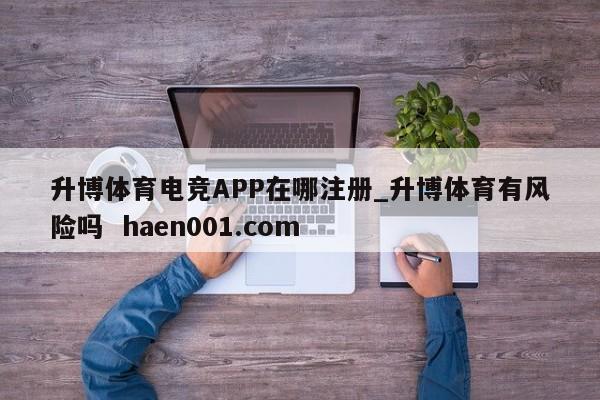 升博体育电竞APP在哪注册_升博体育有风险吗  haen001.com
