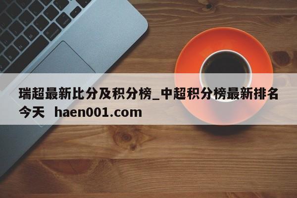 瑞超最新比分及积分榜_中超积分榜最新排名今天 haen001.com